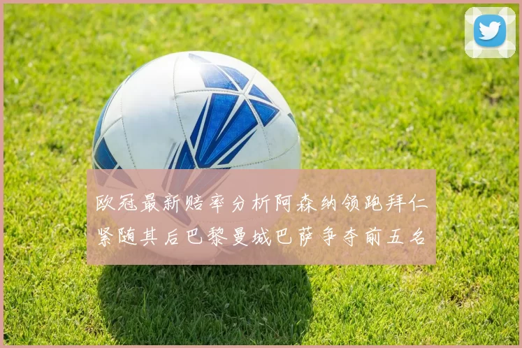 欧冠最新赔率分析阿森纳领跑拜仁紧随其后巴黎曼城巴萨争夺前五名