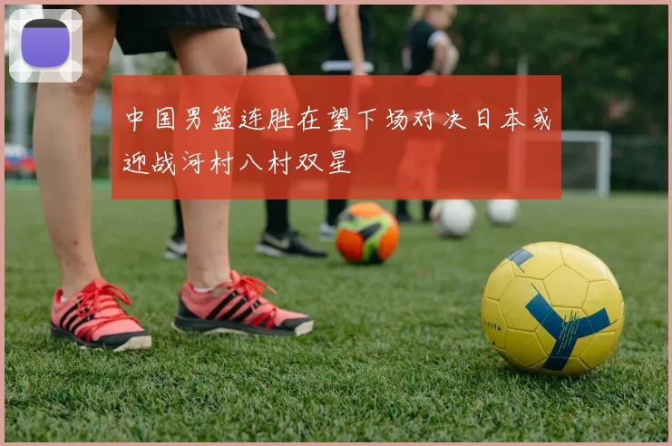 中国男篮连胜在望下场对决日本或迎战河村八村双星