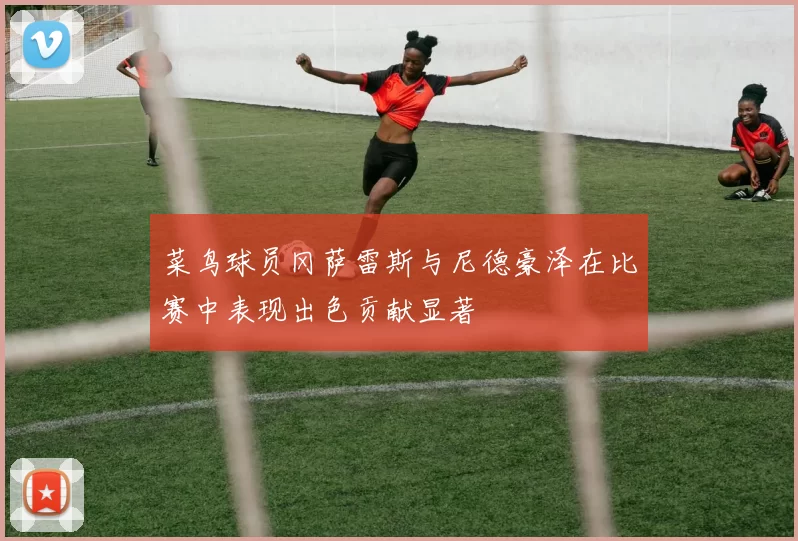 菜鸟球员冈萨雷斯与尼德豪泽在比赛中表现出色贡献显著