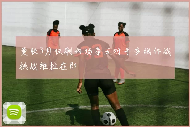 曼联3月仅剩两场争五对手多线作战挑战维拉在即
