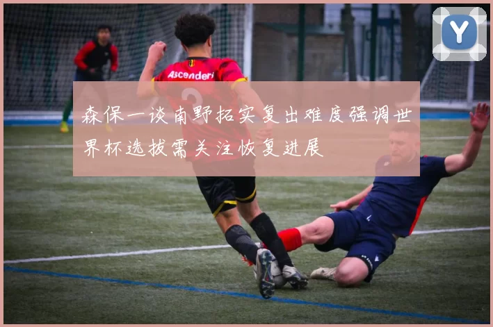 森保一谈南野拓实复出难度强调世界杯选拔需关注恢复进展