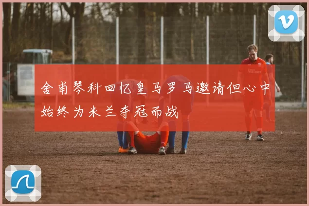 舍甫琴科回忆皇马罗马邀请但心中始终为米兰夺冠而战