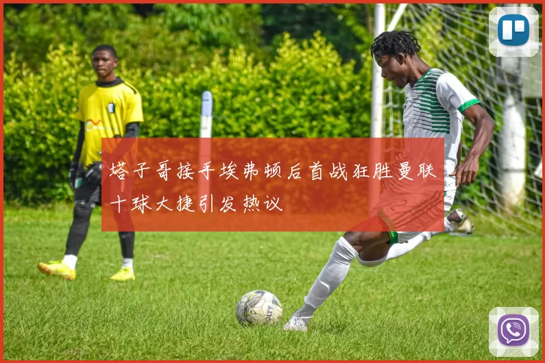 塔子哥接手埃弗顿后首战狂胜曼联十球大捷引发热议