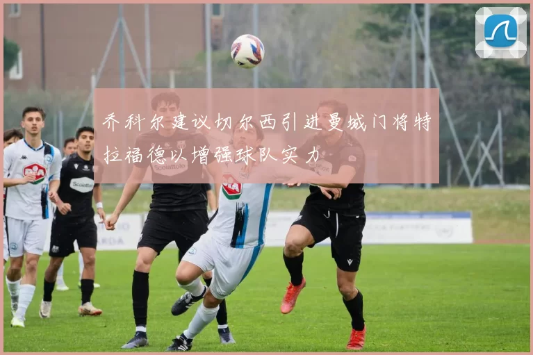 乔科尔建议切尔西引进曼城门将特拉福德以增强球队实力