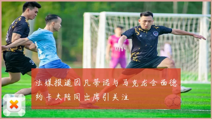 法媒报道因凡蒂诺与马克龙会面德约卡夫陪同出席引关注