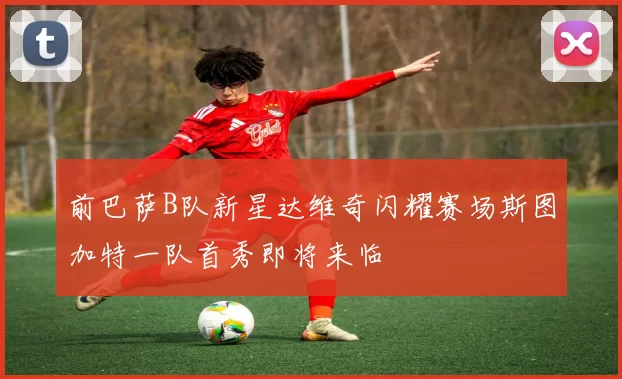 前巴萨B队新星达维奇闪耀赛场斯图加特一队首秀即将来临