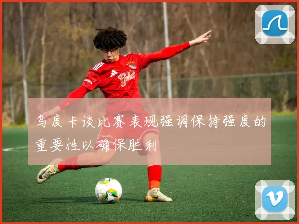 乌度卡谈比赛表现强调保持强度的重要性以确保胜利