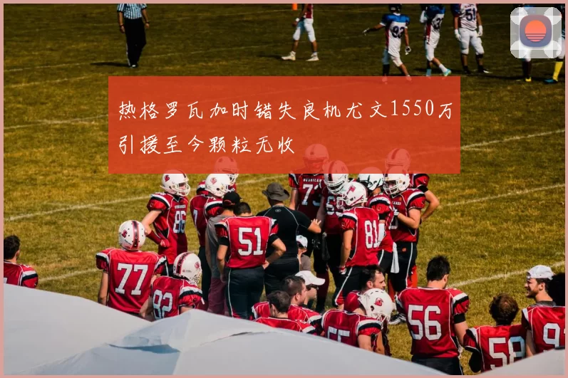 热格罗瓦加时错失良机尤文1550万引援至今颗粒无收