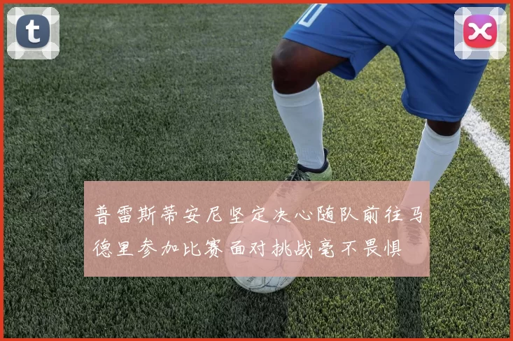普雷斯蒂安尼坚定决心随队前往马德里参加比赛面对挑战毫不畏惧