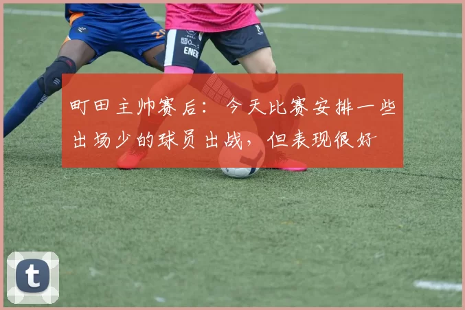町田主帅赛后：今天比赛安排一些出场少的球员出战，但表现很好