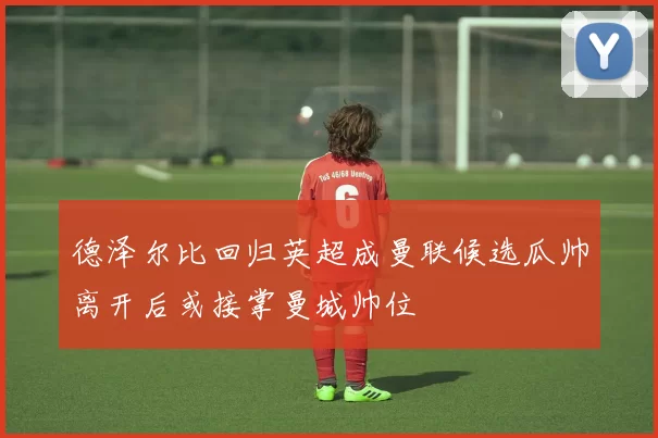德泽尔比回归英超成曼联候选瓜帅离开后或接掌曼城帅位