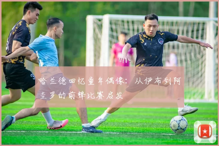哈兰德回忆童年偶像：从伊布到阿圭罗的前锋比赛启发