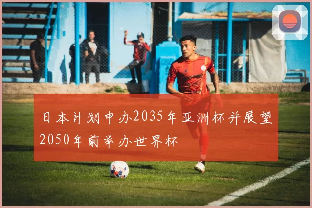 日本计划申办2035年亚洲杯并展望2050年前举办世界杯