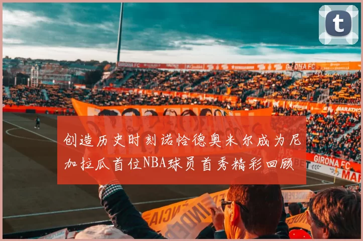 创造历史时刻诺恰德奥米尔成为尼加拉瓜首位NBA球员首秀精彩回顾