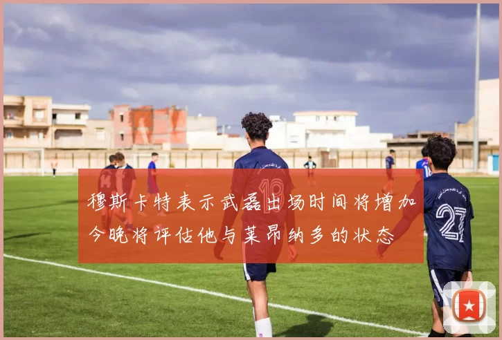 穆斯卡特表示武磊出场时间将增加今晚将评估他与莱昂纳多的状态