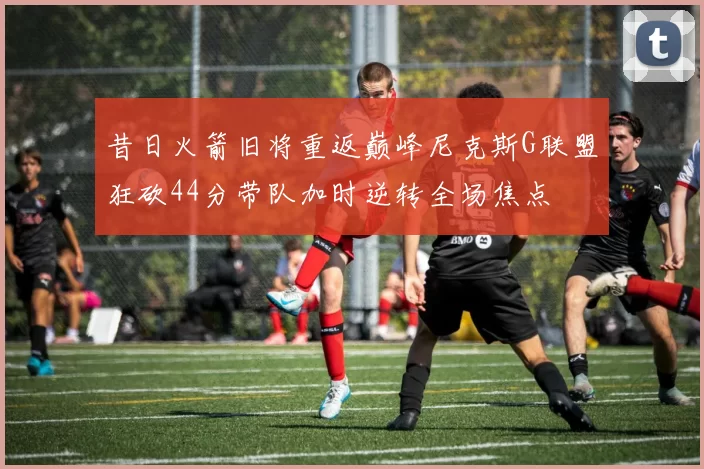 昔日火箭旧将重返巅峰尼克斯G联盟狂砍44分带队加时逆转全场焦点