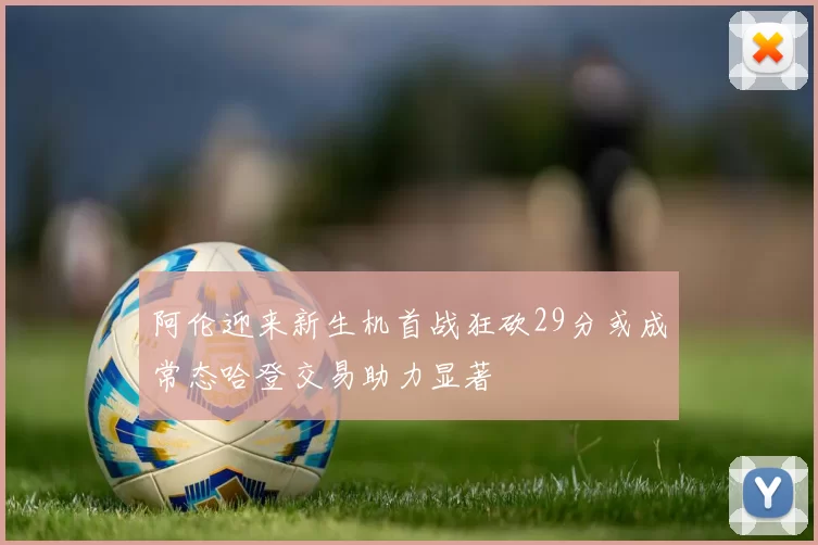 阿伦迎来新生机首战狂砍29分或成常态哈登交易助力显著
