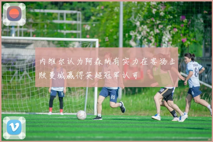 内维尔认为阿森纳有实力在客场击败曼城赢得英超冠军认可