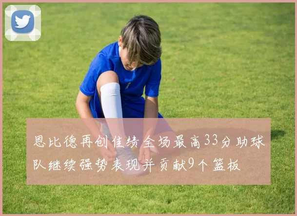 恩比德再创佳绩全场最高33分助球队继续强势表现并贡献9个篮板