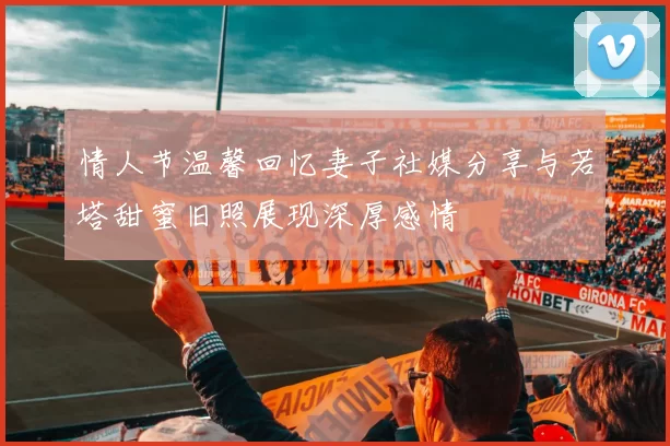 情人节温馨回忆妻子社媒分享与若塔甜蜜旧照展现深厚感情