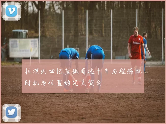 拉涅利回忆蓝狐奇迹十年历程感慨时机与位置的完美契合