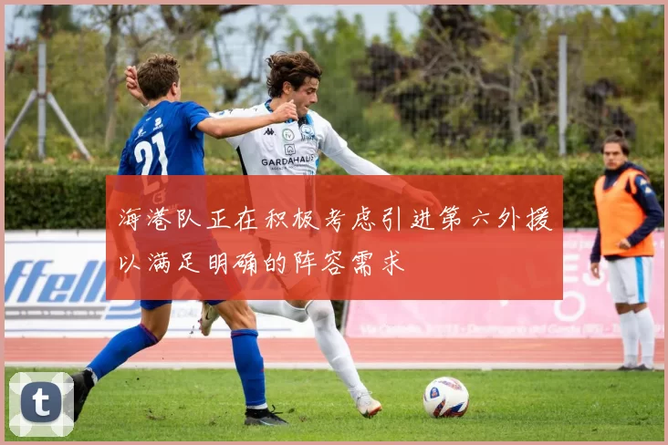 海港队正在积极考虑引进第六外援以满足明确的阵容需求