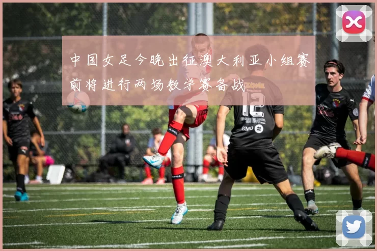 中国女足今晚出征澳大利亚小组赛前将进行两场教学赛备战