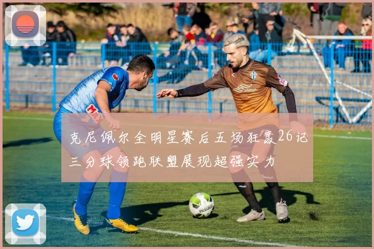 克尼佩尔全明星赛后五场狂轰26记三分球领跑联盟展现超强实力